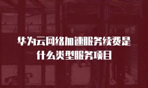 华为云网络加速服务续费是什么类型服务项目