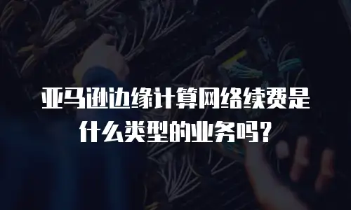 亚马逊边缘计算网络续费是什么类型的业务吗？