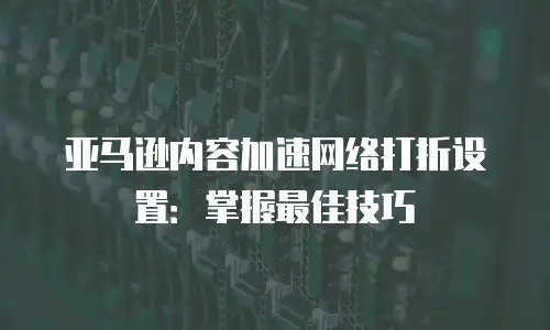 亚马逊内容加速网络打折设置：掌握最佳技巧
