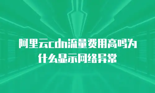 阿里云cdn流量费用高吗为什么显示网络异常