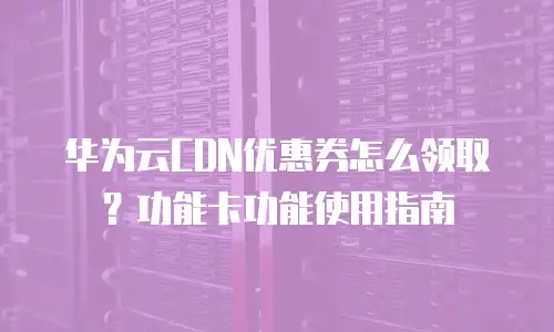 华为云CDN优惠券怎么领取？功能卡功能使用指南