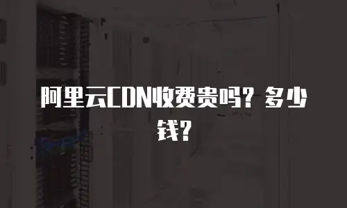 阿里云CDN收费贵吗？多少钱？