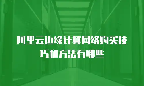 阿里云边缘计算网络购买技巧和方法有哪些