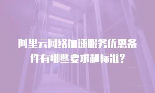 阿里云网络加速服务优惠条件有哪些要求和标准?