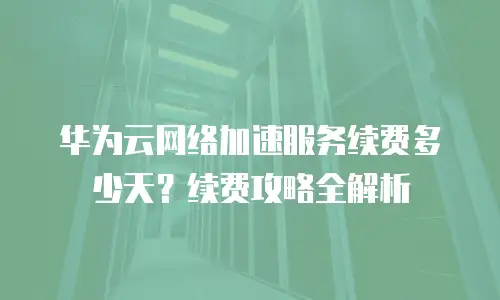 华为云网络加速服务续费多少天？续费攻略全解析
