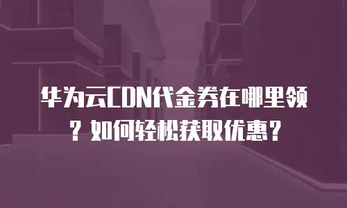 华为云CDN代金券在哪里领？如何轻松获取优惠？
