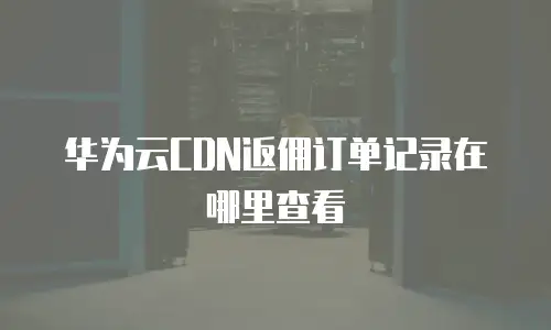 华为云CDN返佣订单记录在哪里查看