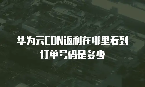 华为云CDN返利在哪里看到订单号码是多少