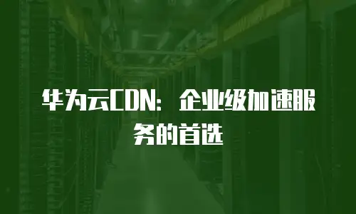 华为云CDN：企业级加速服务的首选