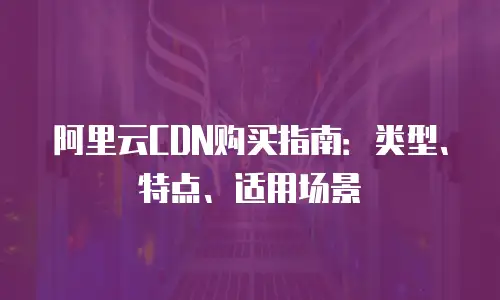 阿里云CDN购买指南：类型、特点、适用场景