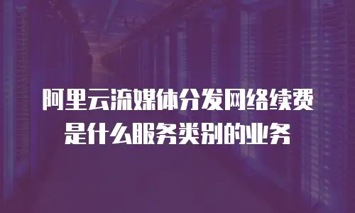 阿里云流媒体分发网络续费是什么服务类别的业务