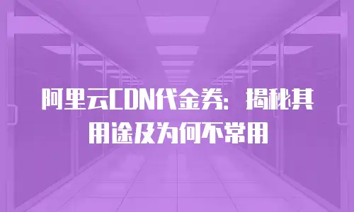 阿里云CDN代金券：揭秘其用途及为何不常用
