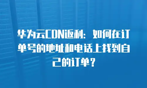 华为云CDN返利：如何在订单号的地址和电话上找到自己的订单？