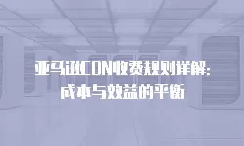 亚马逊CDN收费规则详解：成本与效益的平衡