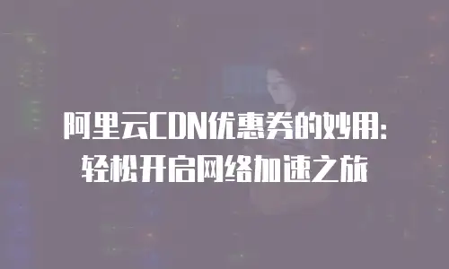 阿里云CDN优惠券的妙用：轻松开启网络加速之旅