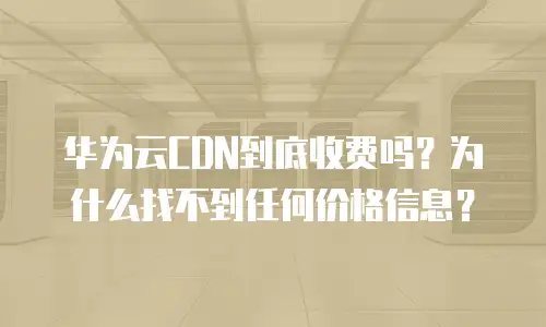 华为云CDN到底收费吗？为什么找不到任何价格信息？