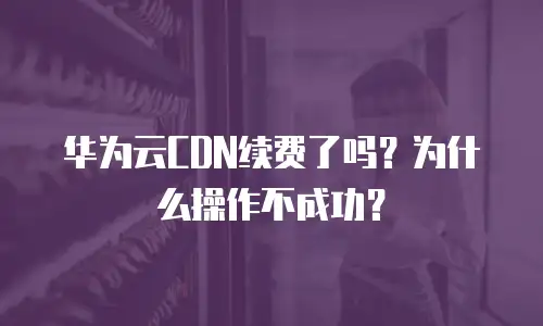 华为云CDN续费了吗？为什么操作不成功？