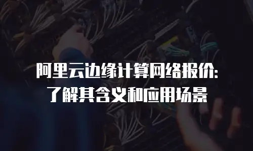 阿里云边缘计算网络报价：了解其含义和应用场景