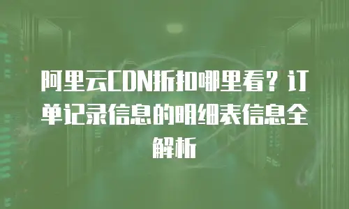 阿里云CDN折扣哪里看？订单记录信息的明细表信息全解析