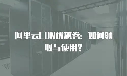 阿里云CDN优惠券：如何领取与使用？