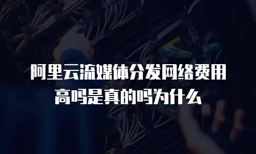 阿里云流媒体分发网络费用高吗是真的吗为什么