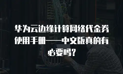 华为云边缘计算网络代金券使用手册——中文版真的有必要吗？