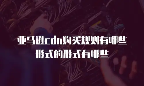 亚马逊cdn购买规则有哪些形式的形式有哪些