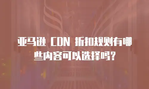 亚马逊 CDN 折扣规则有哪些内容可以选择吗？