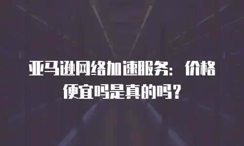 亚马逊网络加速服务：价格便宜吗是真的吗？