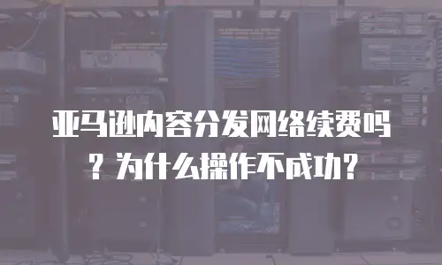 亚马逊内容分发网络续费吗？为什么操作不成功？