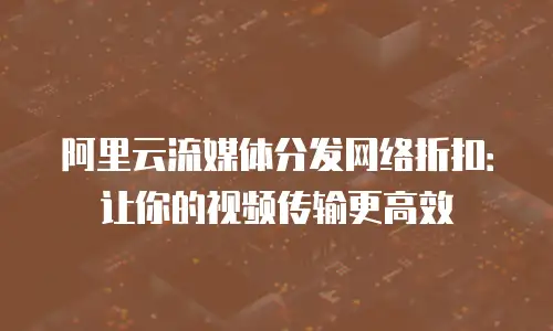 阿里云流媒体分发网络折扣：让你的视频传输更高效