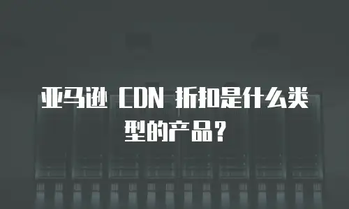亚马逊 CDN 折扣是什么类型的产品？