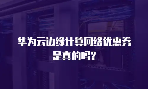 华为云边缘计算网络优惠券是真的吗？