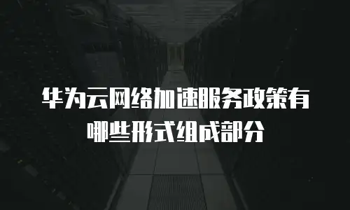 华为云网络加速服务政策有哪些形式组成部分