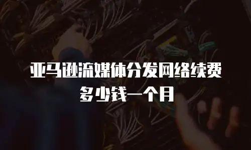 亚马逊流媒体分发网络续费多少钱一个月