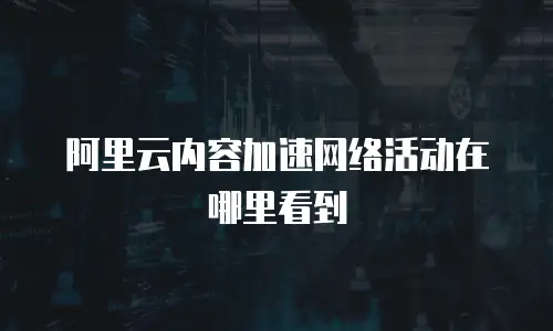阿里云内容加速网络活动在哪里看到