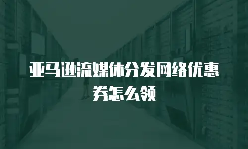 亚马逊流媒体分发网络优惠券怎么领