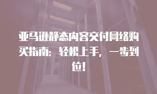 亚马逊静态内容交付网络购买指南：轻松上手，一步到位！