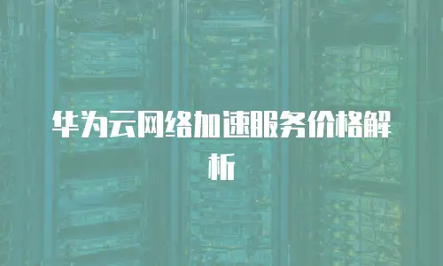 华为云网络加速服务价格解析