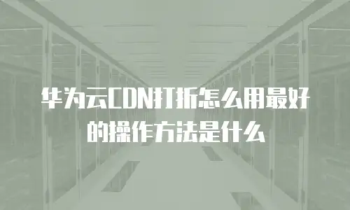 华为云CDN打折怎么用最好的操作方法是什么
