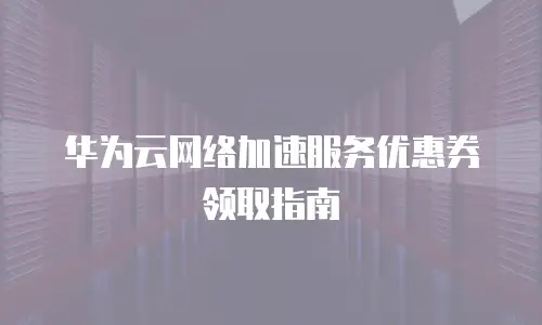 华为云网络加速服务优惠券领取指南