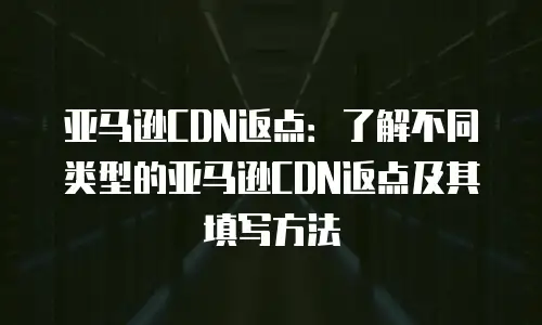 亚马逊CDN返点：了解不同类型的亚马逊CDN返点及其填写方法