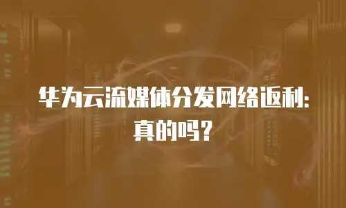 华为云流媒体分发网络返利：真的吗？