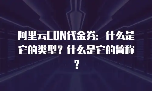 阿里云CDN代金券：什么是它的类型？什么是它的简称？