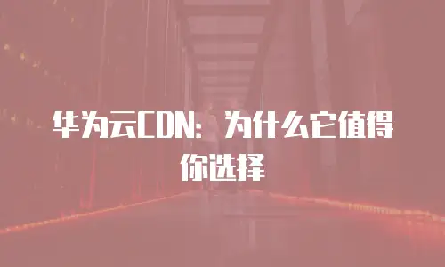 华为云CDN：为什么它值得你选择