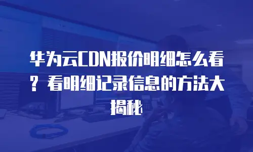 华为云CDN报价明细怎么看? 看明细记录信息的方法大揭秘
