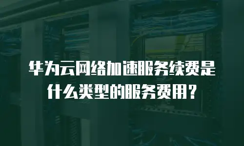 华为云网络加速服务续费是什么类型的服务费用？
