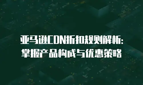 亚马逊CDN折扣规则解析：掌握产品构成与优惠策略