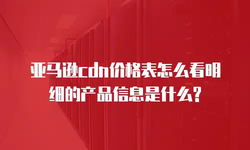 亚马逊cdn价格表怎么看明细的产品信息是什么?
