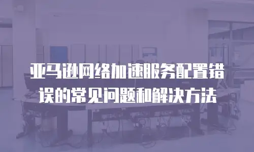 亚马逊网络加速服务配置错误的常见问题和解决方法